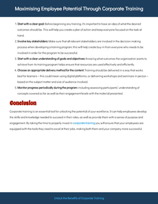 Maximising Employee Potential Through Corporate Training
Unlock the Bene ts of Corporate Training
1. Before beginning any training, it's important to have an idea of what the desired
outcomes should be. This will help you create a plan of action and keep everyone focused on the task at
hand.
Start with a clear goal:
2. Make sure that all relevant stakeholders are involved in the decision-making
process when developing a training program; this will help create buy-in from everyone who needs to be
involved in order for the program to be successful.
Involve key stakeholders:
3. Knowing what outcomes the organisation wants to
achieve from its training program helps ensure that resources are used e ectively and e ciently.
Start with a clear understanding of goals and objectives:
4. Training should be delivered in a way that works
best for learners – this could mean using digital platforms, or delivering workshops and seminars in person –
based on the subject matter and size of audience involved.
Choose an appropriate delivery method for the content:
5. including assessing participants’ understanding of
concepts covered so far as well as their engagement levels with the material presented.
Monitor progress periodically during the program:
Conclusion
Corporate training is an essential tool for unlocking the potential of your workforce. It can help employees develop
the skills and knowledge needed to succeed in their roles, as well as provide them with a sense of purpose and
engagement. By taking the time to properly invest in you will ensure that your employees are
equipped with the tools they need to excel at their jobs, making both them and your company more successful.
corporate training
 