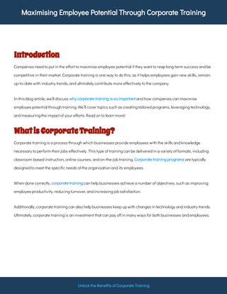 Maximising Employee Potential Through Corporate Training
Unlock the Bene ts of Corporate Training
Introduction
Companies need to put in the e ort to maximise employee potential if they want to reap long-term success and be
competitive in their market. Corporate training is one way to do this, as it helps employees gain new skills, remain
up-to-date with industry trends, and ultimately contribute more e ectively to the company.
In this blog article, we’ll discuss and how companies can maximise
employee potential through training. We’ll cover topics such as creating tailored programs, leveraging technology,
and measuring the impact of your e orts. Read on to learn more!
why corporate training is so important
WhatisCorporateTraining?
Corporate training is a process through which businesses provide employees with the skills and knowledge
necessary to perform their jobs e ectively. This type of training can be delivered in a variety of formats, including
classroom-based instruction, online courses, and on-the-job training. are typically
designed to meet the speci c needs of the organisation and its employees.
Corporate training programs
When done correctly, can help businesses achieve a number of objectives, such as improving
employee productivity, reducing turnover, and increasing job satisfaction.
corporate training
Additionally, corporate training can also help businesses keep up with changes in technology and industry trends.
Ultimately, corporate training is an investment that can pay o in many ways for both businesses and employees.
 