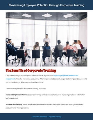 Maximising Employee Potential Through Corporate Training
Unlock the Bene ts of Corporate Training
TheBene tsofCorporateTraining
Corporate training can have a profound impact on an organisation,
while also increasing productivity. When implemented correctly, corporate training can be a powerful
tool for developing a skilled and motivated workforce.
improving employee retention and
engagement
There are many bene ts of corporate training, including:
Corporate training can help reduce turnover by improving employee satisfaction
and engagement.
Improved Employee Retention:
Trained employees are more e cient and e ective in their roles, leading to increased
productivity for the organisation.
Increased Productivity:
 