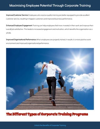 Maximising Employee Potential Through Corporate Training
Unlock the Bene ts of Corporate Training
Employees who receive quality training are better equipped to provide excellent
customer service, resulting in happier customers and improved business performance.
Improved Customer Service:
Training can help employees feel more invested in their work and improve their
overall job satisfaction. This leads to increased engagement and motivation, which bene ts the organisation as a
whole.
Enhanced Employee Engagement:
When employees are properly trained, it results in a more positive work
environment and improved organisational performance.
Improved Organisational Performance:
TheDifferentTypesofCorporateTrainingPrograms
 