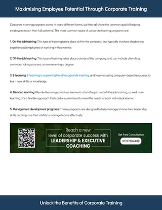 Maximising Employee Potential Through Corporate Training
Unlock the Bene ts of Corporate Training
Corporate training programs come in many di erent forms, but they all share the common goal of helping
employees reach their full potential. The most common types of corporate training programs are:
This type of training takes place within the company, and typically involves shadowing
experienced employees or working with a mentor.
1. On-the-job training:
This type of training takes place outside of the company, and can include attending
seminars, taking courses, or even earning a degree.
2. O -the-job training:
, and involves using computer-based resources to
learn new skills or knowledge.
3. E-learning: E-learning is a growing trend in corporate training
Blended learning combines elements of on-the-job and o -the-job training, as well as e-
learning. It's a exible approach that can be customised to meet the needs of each individual learner.
4. Blended learning:
These programs are designed to help managers hone their leadership
skills and improve their ability to manage teams e ectively.
5. Management development programs:
 