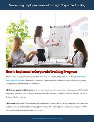 Maximising Employee Potential Through Corporate Training
Unlock the Bene ts of Corporate Training
HowtoImplementaCorporateTrainingProgram
When it comes to corporate training programs, there is no one-size- ts-all solution. The best way to
depends on the needs of your organisation and your employees. However, there are
some general tips that can help you get started:
implement a
corporate training program
What do you want to achieve with your corporate training program? What skills
do you want your employees to develop? Having a clear idea of what you want to accomplish will make it easier to
design an e ective program.
1. De ne your goals and objectives:
There are many di erent ways to deliver corporate training, including online courses, in-
person workshops, and blended learning programs. Consider the learning preferences of your employees and the
resources available to you when selecting a format.
2. Choose the right format:
 