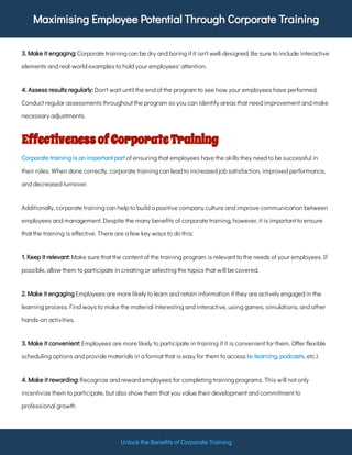 Maximising Employee Potential Through Corporate Training
Unlock the Bene ts of Corporate Training
Corporate training can be dry and boring if it isn't well-designed. Be sure to include interactive
elements and real-world examples to hold your employees' attention.
3. Make it engaging:
Don't wait until the end of the program to see how your employees have performed.
Conduct regular assessments throughout the program so you can identify areas that need improvement and make
necessary adjustments.
4. Assess results regularly:
EffectivenessofCorporateTraining
of ensuring that employees have the skills they need to be successful in
their roles. When done correctly, corporate training can lead to increased job satisfaction, improved performance,
and decreased turnover.
Corporate training is an important part
Additionally, corporate training can help to build a positive company culture and improve communication between
employees and management. Despite the many bene ts of corporate training, however, it is important to ensure
that the training is e ective. There are a few key ways to do this:
Make sure that the content of the training program is relevant to the needs of your employees. If
possible, allow them to participate in creating or selecting the topics that will be covered.
1. Keep it relevant:
Employees are more likely to learn and retain information if they are actively engaged in the
learning process. Find ways to make the material interesting and interactive, using games, simulations, and other
hands-on activities.
2. Make it engaging
Employees are more likely to participate in training if it is convenient for them. O er exible
scheduling options and provide materials in a format that is easy for them to access ( , , etc.).
3. Make it convenient:
e-learning podcasts
Recognize and reward employees for completing training programs. This will not only
incentivize them to participate, but also show them that you value their development and commitment to
professional growth
4. Make it rewarding:
 