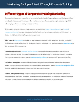 Maximising Employee Potential Through Corporate Training
Unlock the Bene ts of Corporate Training
DifferentTypesofCorporateTrainingMarketing
Corporate training can take many di erent forms, but all are designed to help employees reach their potential and
contribute to the success of the company. The most common type of corporate training is sales training, which
helps employees learn how to sell products or services.
Other types of corporate training include customer service training, , and
. Each type of corporate training has its own bene ts and drawbacks, so it's important to
choose the right type of training for your company's needs.
leadership development nancial
management training
is designed to help employees learn how to sell products or services. This type of
corporate training can be bene cial for companies that want to increase their revenue. However, can
also be costly and time-consuming.
Sales Training: Sales training
sales training
is designed to help employees learn how to provide
excellent customer service. This type of corporate training can be bene cial for companies that want to improve
their customer satisfaction rates. However, can also be costly and time-consuming.
Customer Service Training: Customer service training
customer service training
Leadership development is designed to help employees learn how to be e ective
leaders. This type of corporate training can be bene cial for companies that want to .
However, leadership development can also be costly and time-consuming.
Leadership Development:
improve their leadership skills
Financial management training is designed to help employees learn how to
manage nances e ectively. This type of corporate training can be bene cial for companies that want to improve
their nancial management skills. However, nancial management training can build your career.
Financial Management Training:
 