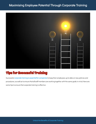 Maximising Employee Potential Through Corporate Training
Unlock the Bene ts of Corporate Training
TipsforSuccessfulTraining
Successful to keep their employees up to date on new policies and
procedures, as well as to ensure that all sta members are working together with the same goals in mind. Here are
some tips to ensure that corporate training is e ective:
corporate training is essential for companies
 