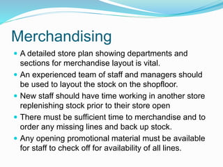 Merchandising
 A detailed store plan showing departments and
sections for merchandise layout is vital.
 An experienced team of staff and managers should
be used to layout the stock on the shopfloor.
 New staff should have time working in another store
replenishing stock prior to their store open
 There must be sufficient time to merchandise and to
order any missing lines and back up stock.
 Any opening promotional material must be available
for staff to check off for availability of all lines.
 