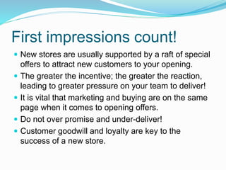 First impressions count!
 New stores are usually supported by a raft of special
offers to attract new customers to your opening.
 The greater the incentive; the greater the reaction,
leading to greater pressure on your team to deliver!
 It is vital that marketing and buying are on the same
page when it comes to opening offers.
 Do not over promise and under-deliver!
 Customer goodwill and loyalty are key to the
success of a new store.
 