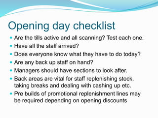 Opening day checklist
 Are the tills active and all scanning? Test each one.
 Have all the staff arrived?
 Does everyone know what they have to do today?
 Are any back up staff on hand?
 Managers should have sections to look after.
 Back areas are vital for staff replenishing stock,
taking breaks and dealing with cashing up etc.
 Pre builds of promotional replenishment lines may
be required depending on opening discounts
 