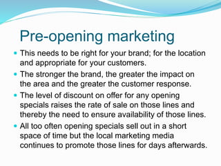 Pre-opening marketing
 This needs to be right for your brand; for the location
and appropriate for your customers.
 The stronger the brand, the greater the impact on
the area and the greater the customer response.
 The level of discount on offer for any opening
specials raises the rate of sale on those lines and
thereby the need to ensure availability of those lines.
 All too often opening specials sell out in a short
space of time but the local marketing media
continues to promote those lines for days afterwards.
 