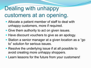 Dealing with unhappy
customers at an opening.
 Allocate a patient member of staff to deal with
unhappy customers, more if required.
 Give them authority to act on given issues.
 Have discount vouchers to give as an apology.
 Station a senior manager at a given location as a “go
to” solution for serious issues.
 Resolve the underlying issue if at all possible to
avoid creating more unhappy shoppers.
 Learn lessons for the future from your customers!
 