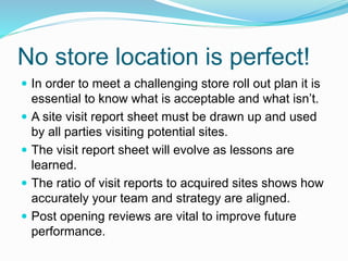No store location is perfect!
 In order to meet a challenging store roll out plan it is
essential to know what is acceptable and what isn’t.
 A site visit report sheet must be drawn up and used
by all parties visiting potential sites.
 The visit report sheet will evolve as lessons are
learned.
 The ratio of visit reports to acquired sites shows how
accurately your team and strategy are aligned.
 Post opening reviews are vital to improve future
performance.
 
