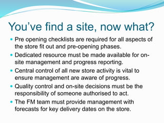You’ve find a site, now what?
 Pre opening checklists are required for all aspects of
the store fit out and pre-opening phases.
 Dedicated resource must be made available for on-
site management and progress reporting.
 Central control of all new store activity is vital to
ensure management are aware of progress.
 Quality control and on-site decisions must be the
responsibility of someone authorised to act.
 The FM team must provide management with
forecasts for key delivery dates on the store.
 