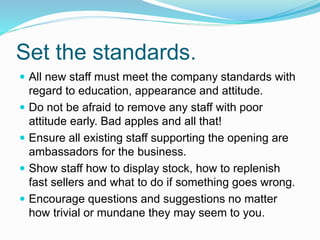 Set the standards.
 All new staff must meet the company standards with
regard to education, appearance and attitude.
 Do not be afraid to remove any staff with poor
attitude early. Bad apples and all that!
 Ensure all existing staff supporting the opening are
ambassadors for the business.
 Show staff how to display stock, how to replenish
fast sellers and what to do if something goes wrong.
 Encourage questions and suggestions no matter
how trivial or mundane they may seem to you.
 
