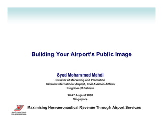 Building Your Airport’s Public Image


                 Syed Mohammed Mehdi
               Director of Marketing and Promotion
         Bahrain International Airport, Civil Aviation Affairs
                        Kingdom of Bahrain

                         26-27 August 2008
                             Singapore

Maximising Non-aeronautical Revenue Through Airport Services
 