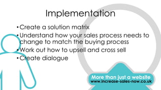 Implementation
More than just a website
www.increase-sales-now.co.uk
•Create a solution matrix
•Understand how your sales process needs to
change to match the buying process
•Work out how to upsell and cross sell
•Create dialogue
 