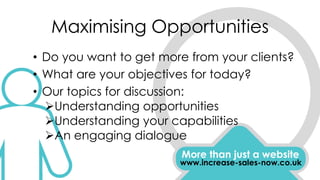Maximising Opportunities
• Do you want to get more from your clients?
• What are your objectives for today?
• Our topics for discussion:
Understanding opportunities
Understanding your capabilities
An engaging dialogue
More than just a website
www.increase-sales-now.co.uk
 