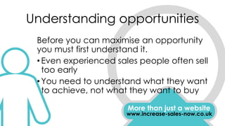 Understanding opportunities
More than just a website
www.increase-sales-now.co.uk
Before you can maximise an opportunity
you must first understand it.
•Even experienced sales people often sell
too early
•You need to understand what they want
to achieve, not what they want to buy
 