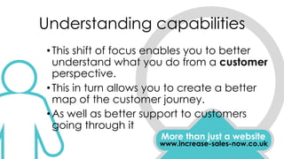 Understanding capabilities
More than just a website
www.increase-sales-now.co.uk
•This shift of focus enables you to better
understand what you do from a customer
perspective.
•This in turn allows you to create a better
map of the customer journey.
•As well as better support to customers
going through it
 