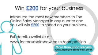 Win for your business
Introduce the most new members to The
Online Sales Manager in any quarter and
you will win to spend on your business.
Full details available at:
www.increasesalesnow.co.uk/competition
More than just a website
www.increase-sales-now.co.uk
 