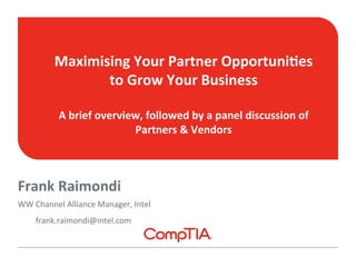 Maximising 
Your 
Partner 
Opportuni7es 
to 
Grow 
Your 
Business 
A 
brief 
overview, 
followed 
by 
a 
panel 
discussion 
of 
Frank 
Raimondi 
WW 
Channel 
Alliance 
Manager, 
Intel 
frank.raimondi@intel.com 
Partners 
& 
Vendors 
 