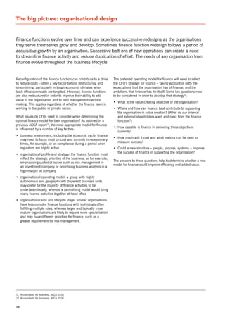 The big picture: organisational design


Finance functions evolve over time and can experience successive redesigns as the organisations
they serve themselves grow and develop. sometimes finance function redesign follows a period of
acquisitive growth by an organisation. successive bolt-ons of new operations can create a need
to streamline finance activity and reduce duplication of effort. The needs of any organisation from
finance evolve throughout the business lifecycle


reconfiguration of the finance function can contribute to a drive     The preferred operating model for finance will need to reflect
to reduce costs – often a key factor behind restructuring and         the CFo’s strategy for finance – taking account of both the
streamlining, particularly in tough economic climates when            expectations that the organisation has of finance, and the
back office overheads are targeted. However, finance functions        ambitions that finance has for itself. some key questions need
are also restructured in order to improve their ability to add        to be considered in order to develop that strategy12:
value to the organisation and to help management decision
                                                                      • What is the value-creating objective of the organisation?
making. This applies regardless of whether the finance team is
working in the public or private sector.                              • Where and how can finance best contribute to supporting
                                                                        the organisation in value creation? (What do our internal
What issues do CFos need to consider when determining the               and external stakeholders want and need from the finance
optimal finance model for their organisation? As outlined in a          function?)
previous ACCA report11, the most appropriate model for finance
                                                                      • How capable is finance in delivering these objectives
is influenced by a number of key factors:
                                                                        currently?
• business environment, including the economic cycle: finance
                                                                      • How much will it cost and what metrics can be used to
  may need to focus most on cost and controls in recessionary
                                                                        measure success?
  times, for example, or on compliance during a period when
  regulators are highly active                                        • Could a new structure – people, process, systems – improve
                                                                        the success of finance in supporting the organisation?
• organisational profile and strategy: the finance function must
  reflect the strategic priorities of the business, so for example,
                                                                      The answers to these questions help to determine whether a new
  emphasising custodial issues such as risk management in
                                                                      model for finance could improve efficiency and added value.
  an investment company or prioritising business analysis in a
  high-margin oil company
• organisational operating model: a group with highly
  autonomous and geographically dispersed business units
  may prefer for the majority of finance activities to be
  undertaken locally, whereas a centralising model would bring
  many finance activities together at head office
• organisational size and lifecycle stage: smaller organisations
  have less complex finance functions with individuals often
  fulfilling multiple roles, whereas larger and typically more
  mature organisations are likely to require more specialisation
  and may have different priorities for finance, such as a
  greater requirement for risk management.




11 Accountants for business, ACCA 2010
12 Accountants for business, ACCA 2010


10
 