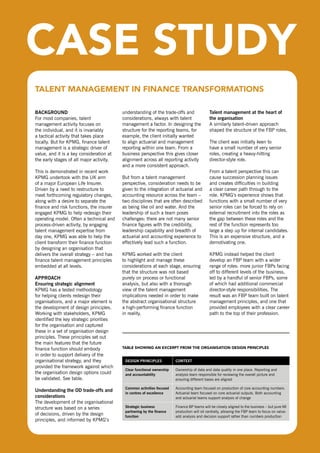 TAlEnT MAnAGEMEnT In FInAnCE TrAnsForMATIons

  BacKgroUnd                                understanding of the trade-offs and                talent management at the heart of
  For most companies, talent                considerations, always with talent                 the organisation
  management activity focuses on            management a factor. In designing the              A similarly talent-driven approach
  the individual, and it is invariably      structure for the reporting teams, for             shaped the structure of the FBP roles.
  a tactical activity that takes place      example, the client initially wanted
  locally. But for KPMG, finance talent     to align actuarial and management                  The client was initially keen to
  management is a strategic driver of       reporting within one team. From a                  have a small number of very senior
  value, and it is a key consideration at   business perspective this gives closer             roles, creating a heavy-hitting
  the early stages of all major activity.   alignment across all reporting activity            director-style role.
                                            and a more consistent approach.
  This is demonstrated in recent work                                                          From a talent perspective this can
  KPMG undertook with the UK arm            But from a talent management                       cause succession planning issues
  of a major European Life Insurer.         perspective, consideration needs to be             and creates difficulties in building
  driven by a need to restructure to        given to the integration of actuarial and          a clear career path through to the
  meet forthcoming regulatory changes,      accounting resource across the team –              role. KPMG’s experience shows that
  along with a desire to separate the       two disciplines that are often described           functions with a small number of very
  finance and risk functions, the insurer   as being like oil and water. And the               senior roles can be forced to rely on
  engaged KPMG to help redesign their       leadership of such a team poses                    external recruitment into the roles as
  operating model. often a technical and    challenges: there are not many senior              the gap between these roles and the
  process-driven activity, by engaging      finance figures with the credibility,              rest of the function represents too
  talent management expertise from          leadership capability and breadth of               large a step up for internal candidates.
  day one, KPMG was able to help the        actuarial and accounting experience to             This is an expensive structure, and a
  client transform their finance function   effectively lead such a function.                  demotivating one.
  by designing an organisation that
  delivers the overall strategy – and has   KPMG worked with the client                        KPMG instead helped the client
  finance talent management principles      to highlight and manage these                      develop an FBP team with a wider
  embedded at all levels.                   considerations at each stage, ensuring             range of roles: more junior FBPs facing
                                            that the structure was not based                   off to different levels of the business,
  approacH                                  purely on process or functional                    led by a handful of senior FBPs, some
  ensuring strategic alignment              analysis, but also with a thorough                 of which had additional commercial
  KPMG has a tested methodology             view of the talent management                      director-style responsibilities. The
  for helping clients redesign their        implications needed in order to make               result was an FBP team built on talent
  organisations, and a major element is     the abstract organisational structure              management principles, and one that
  the development of design principles.     a high-performing finance function                 provided employees with a clear career
  Working with stakeholders, KPMG           in reality.                                        path to the top of their profession.
  identified the key strategic priorities
  for the organisation and captured
  these in a set of organisation design
  principles. These principles set out
  the main features that the future
  finance function should embody            TAblE showInG An ExCErPT FroM ThE orGAnIsATIon dEsIGn PrInCIPlEs
  in order to support delivery of the
  organisational strategy, and they          design principles            context
  provided the framework against which
                                             clear functional ownership   ownership of data and data quality in one place. reporting and
  the organisation design options could      and accountability           analysis team responsible for reviewing the overall picture and
  be validated. see table.                                                ensuring different bases are aligned

                                             common activities focused    Accounting team focused on production of core accounting numbers.
  Understanding the od trade-offs and
                                             in centres of excellence     Actuarial team focused on core actuarial outputs. Both accounting
  considerations                                                          and actuarial teams support analysis of change
  The development of the organisational
  structure was based on a series            strategic business           Finance BP teams will be closely aligned to the business – but pure MI
                                             partnering by the finance    production will sit centrally, allowing the FBP team to focus on value-
  of decisions, driven by the design         function                     add analysis and decision support rather than numbers production
  principles, and informed by KPMG’s


maximising people power: effective talent management                                                                                                11
in finance
 