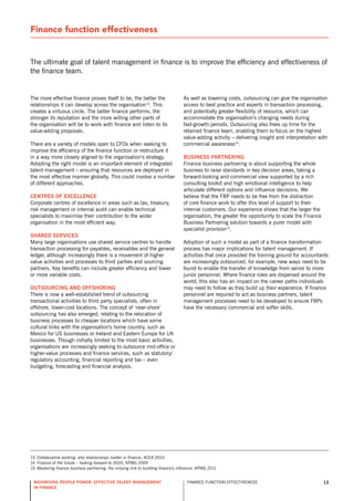 Finance function effectiveness


The ultimate goal of talent management in finance is to improve the efficiency and effectiveness of
the finance team.


The more effective finance proves itself to be, the better the                     As well as lowering costs, outsourcing can give the organisation
relationships it can develop across the organisation13. This                       access to best practice and experts in transaction processing,
creates a virtuous circle. The better finance performs, the                        and potentially greater flexibility of resource, which can
stronger its reputation and the more willing other parts of                        accommodate the organisation’s changing needs during
the organisation will be to work with finance and listen to its                    fast-growth periods. outsourcing also frees up time for the
value-adding proposals.                                                            retained finance team, enabling them to focus on the highest
                                                                                   value-adding activity – delivering insight and interpretation with
There are a variety of models open to CFos when seeking to                         commercial awareness14.
improve the efficiency of the finance function or restructure it
in a way more closely aligned to the organisation’s strategy.                      BUsiness partnering
Adopting the right model is an important element of integrated                     Finance business partnering is about supporting the whole
talent management – ensuring that resources are deployed in                        business to raise standards in key decision areas, taking a
the most effective manner globally. This could involve a number                    forward-looking and commercial view supported by a rich
of different approaches.                                                           consulting toolkit and high emotional intelligence to help
                                                                                   articulate different options and influence decisions. We
centres of excellence                                                              believe that the FBP needs to be free from the distraction
Corporate centres of excellence in areas such as tax, treasury,                    of core finance work to offer this level of support to their
risk management or internal audit can enable technical                             internal customers. our experience shows that the larger the
specialists to maximise their contribution to the wider                            organisation, the greater the opportunity to scale the Finance
organisation in the most efficient way.                                            Business Partnering solution towards a purer model with
                                                                                   specialist provision15.
sHared services
Many large organisations use shared service centres to handle                      Adoption of such a model as part of a finance transformation
transaction processing for payables, receivables and the general                   process has major implications for talent management. If
ledger, although increasingly there is a movement of higher                        activities that once provided the training ground for accountants
value activities and processes to third parties and sourcing                       are increasingly outsourced, for example, new ways need to be
partners. Key benefits can include greater efficiency and lower                    found to enable the transfer of knowledge from senior to more
or more variable costs.                                                            junior personnel. Where finance roles are dispersed around the
                                                                                   world, this also has an impact on the career paths individuals
oUtsoUrcing and offsHoring                                                         may need to follow as they build up their experience. If finance
There is now a well-established trend of outsourcing                               personnel are required to act as business partners, talent
transactional activities to third party specialists, often in                      management processes need to be developed to ensure FBPs
offshore, lower-cost locations. The concept of ‘near-shore’                        have the necessary commercial and softer skills.
outsourcing has also emerged, relating to the relocation of
business processes to cheaper locations which have some
cultural links with the organisation’s home country, such as
Mexico for Us businesses or Ireland and Eastern Europe for UK
businesses. Though initially limited to the most basic activities,
organisations are increasingly seeking to outsource mid-office or
higher-value processes and finance services, such as statutory/
regulatory accounting, financial reporting and tax – even
budgeting, forecasting and financial analysis.




13 Collaborative working: why relationships matter in finance, ACCA 2010
14 Finance of the future – looking forward to 2020, KPMG 2009
15 Mastering finance business partnering: the missing link to building finance’s influence, KPMG 2011


 maximising people power: effective talent management                               FInAnCE FUnCTIon EFFECTIvEnEss                                  13
 in finance
 