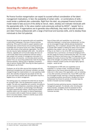 securing the talent pipeline


no finance function reorganisation can expect to succeed without consideration of the talent
management implications. In fact, the availability of certain skills – or combinations of skills –
could render a preferred plan undesirable. right from the start, any proposed finance function
model needs to take account of the ability to recruit, retain, develop and motivate individuals with
the appropriate skills. In the value creation cycle previously outlined by ACCA16, ‘people’ form a
critical element. If organisations are to generate value effectively, they need to be able to attract
and retain finance professionals with a range of technical and business skills, and to develop those
individuals to their full potential.


Accessing people with the appropriate skills and capabilities          some of these skills and capabilities may not be fully or
is particularly challenging in the area of finance business            sufficiently developed in young finance professionals, but they
partnering. CFos want to be able to support operations with            can be encouraged through carefully planned development
individuals who combine finance and accounting technical               programmes. This is important, because CFos need to be able
knowledge with commercial sense and a deep understanding               to provide FBPs capable of meeting the needs of the business
of the value drivers of that particular organisation. The FBP          operations they support, who can inspire trust and respect.
role also requires highly developed softer skills – the ability to     If they do not, there is a risk of the FBP role being passed to
influence, negotiate and communicate clearly. But how can              individuals from a commercial, non-financial background who
a technically adept finance professional shift from being a            are then taught the finance fundamentals they need. This would
data analyser and provider of management information to a              weaken the influence that finance has in the organisation, and
trusted adviser and proactive, commercially astute business            arguably the quality of service that FBPs could provide because
partner? How can accounting professionals make the leap from           some of the strengths of qualified finance professionals – the
financial reporting, internal audit or regulatory compliance           ability to interpret numbers quickly and apply highly rigorous
roles to become credible FBPs? securing this talent pipeline is        analysis – would be lost.
challenging to say the least.
                                                                       The development of FBP skills and capabilities can be
Employers can all too often assume that employee skill sets,           supported in a number of ways, including job rotation
behavioural competencies and individual motivation are easily          programmes so that finance personnel experience life at the
changed through the implementation of a new operating model            sharp end in other areas of the organisation, such as marketing
alone. But culturally changing the way people do their day             or any other primarily commercial role. Future FBPs could also
job and how finance interacts with the organisation requires a         be encouraged through coaching or mentoring programmes or
targeted focus on talent management.                                   by completing temporary secondments. Bringing non-finance
                                                                       professionals into finance for periods of time also helps the
The starting point is to understand the skills that are required       transfer of broader business knowledge.
for successful FBPs. Then the development support can be
created. The skills and capabilities are numerous: the ability to      successful business partnering requires a long-term talent
act like a business entrepreneur, proactively working with the         management approach. For example, when recruiting new
organisation17; the ability to use technology most effectively         finance trainees, candidates should be assessed for their
to support advanced data analysis; influencing and conflict            potential to become FBPs. This may influence the type of
resolution skills to win the support of internal stakeholders;         individual recruited.
communication skills to explain financial analysis in simple
terms to business leaders; initiative to identify issues where
finance can provide added value.




16 The value creation model for business: 2010 and beyond, ACCA 2010
17 Finance of the future – looking forward to 2020, KPMG 2009


14
 