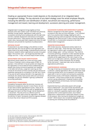 Integrated talent management


Creating an appropriate finance model depends on the development of an integrated talent
management strategy. The key elements of any talent strategy cover the whole employee lifecycle,
including the definition and identification of talent, recruitment and resourcing, performance
management and reward, learning and development, succession planning and career management.


Integrated talent management brings together all three                             sUccession planning and worKforce planning
elements of the value creation cycle22 that ACCA has previously                    Effective management of the talent pipeline – identifying
identified: through people, organisations create value by                          successors to key roles and future skills gaps – is an important
successfully recruiting finance professionals with the right skills                part of any proactive talent strategy. Aligning this with a
and then undertake development interventions to drive great                        workforce planning model and approach that helps identify the
business performance. These practices also help organisations                      strategically vital skills and puts in place a resourcing strategy
sustain value, because great talent programmes ensure the right                    to build them is a fundamental component at the heart of
behaviours and promote the importance of professionalism.                          effective talent management.

defining talent                                                                    targeted development
Fundamental to any talent strategy is the definition of what                       With limited resources, development activity needs to be
talent looks like: this must be specific to the organisation and                   focused on critical roles – those that have most impact on
clearly linked to the overall strategy. Understanding the skills and               the organisation’s ability to gain competitive advantage or
behaviours needed to deliver organisational success at any given                   achieve strategic goals – and key individuals. They could be
stage in the business cycle – and recognising that these will                      in business partnering, compliance or other specialist (eg tax)
change over time – is key, and should shape all talent activity.                   roles depending on the specific organisation and sector, and
                                                                                   criticality will be judged based on the role’s impact on key
recrUitment and talent identification                                              factors such as high-value customers, regulatory requirements
recruitment activity reflects the current and future needs                         or priority markets. Critical individuals may not always
of finance. If looking to build a strong supply of FBPs, for                       be the most senior – lower-level roles may be critical for
example, in the short-term it may be quicker and cheaper for                       organisational performance.
the organisation to recruit external finance professionals who
already show strong commercial awareness and capability                            compreHensive learning
in the softer skill set area. Longer-term planning can then                        The range of learning and development options open to finance
include the recruitment of finance trainees with the behavioural                   is extensive. Leading organisations offer a comprehensive range
capabilities appropriate for succeeding in the FBP role in future.                 of learning activities which can be selected to suit individual
It may also be worth looking internally in the organisation for                    needs (both in terms of content and training time availability).
individuals who already have business skills and commercial                        recent trends include a shift towards collaborative e-learning,
knowledge, but who are interested in gaining a professional                        for example23. online finance portals are also increasingly
accounting qualification.                                                          common, giving professionals in dispersed locations access
                                                                                   to management tools and techniques, technical knowledge
competency frameworKs                                                              sources and research.
Competency frameworks define the technical, business and
behavioural competencies required in every finance role and                        Experiential learning is particularly popular with younger
at each level to deliver organisational success. These can be                      finance professionals24, and could include secondments, job
used to benchmark existing talent as well as highlighting any                      rotations, shadowing and ‘stretch’ assignments designed to
skills gaps that need to be filled through internal development                    stretch an individual’s capabilities beyond what might be
or recruitment. They also serve as a reference point for                           expected at their current experience level. Use of stretch
understanding career paths across the organisation. Along with                     assignments or appointments is particularly relevant in times
the definition of talent, frameworks should be regularly reviewed                  of cost pressure, when training and development budgets are
to ensure they remain relevant and fit for purpose.                                limited25. ACCA research also consistently highlights the value
                                                                                   of coaching and mentoring across the profession26.




22   The value creation model for business: 2010 and beyond, ACCA 2010
23   The future of professional development, ACCA 2009
24   Generation Y: realising the potential, ACCA 2010
25   Fighting back through talent innovation: talent management under threat in uncertain times, CIPd 2009
26   Paths to the top: best practice leadership development for finance professionals, ACCA 2007


 maximising people power: effective talent management                                InTEGrATEd TALEnT MAnAGEMEnT                                  17
 in finance
 