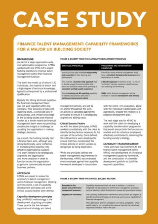 FInAnCE TAlEnT MAnAGEMEnT: CAPAbIlITy FrAMEworKs
  For A MAjor uK buIldInG soCIETy

  BacKgroUnd                                 FIGurE 2: ExCErPT FroM ThE CAPAbIlITy dEvEloPMEnT PrInCIPlEs
  As part of a large organisation-wide
  cost optimisation programme, KPMG           strategic principles                              programme and intervention
  worked with one of the UK’s largest                                                           principles
  building societies to improve talent
                                              Individual must take increased responsibility     Individuals across financial management must
  management within their financial           and ownership for their learning and              have a consistent developmental experience and
  management function.                        development                                       best practice is shared

                                              This must be a function-wide approach that        a blended approach to delivery is key – a mix of
  The team was made up of around 130
                                              is flexible enough to accommodate both            ‘on the job’ training, classroom based learning,
  individuals, the majority of whom had       team and individual needs while providing a       and coaching and mentoring
  a high degree of technical knowledge,       consistent and high quality experience
  typically underpinned by a professional
                                              Provide tracking and mi reporting capability      smes within financial management will be
  qualification.
                                              to identify best practice and instil a            involved in materials development and delivery
                                              continuous improvement culture
  despite this strong technical expertise,
  the financial management team
  was not well-regarded within the           management activity, and act as                       with the client. This evaluation, along
  company. Poor accuracy of data and         an anchor throughout the work:                        with the individual’s stated goals and
  reporting skills, a perceived lack of      all activity is validated against the                 aspirations, shaped the creation of a
  decisiveness, and limited knowledge        principles to ensure it is strategically              bespoke development plan.
  of the building society and financial      aligned and adding value.
  market as a whole meant the financial                                                            The next stage was for KPMG to
  management team were not providing         critical success factors                              work with the client on developing a
  constructive insight or challenge, or      As with the above principles, KPMG                    capability transformation programme
  assisting the organisation in making       worked consultatively with the client to              that would ensure both the function as
  strategic decisions.                       identify the key factors necessary to the             a whole and its individual employees
                                             success of the activity. once defined,                effectively contributed to delivering the
  As a result, the building society had      the interventions were developed to                   building society’s strategy.
  a finance team who, although very          ensure that they incorporated the
  strong technically, were ineffective       critical activity on which success is                 capaBility transformation
  in translating this expertise into         recognised as being dependent.                        There were two main elements to the
  effective organisational support.                                                                finance talent management led by
  The team needed to be strategically        While the principles defined the                      KPMG: the development of a financial
  aligned to the organisation                talent management requirements for                    management capability framework,
  and more proactive in order to             the business, KPMG also evaluated                     and the construction of a blended
  function across the organisation           every employee against the capability                 development portfolio to build the
  as genuine commercially-focused            framework developed in conjunction                    required capabilities.
  business partners.

  approacH
  KPMG was asked to review the
  approach to talent management              FIGurE 3: ExCErPT FroM ThE CrITICAl suCCEss FACTors
  within financial management. Working
  with the client, a set of capability        embedded in the                Capability development will not work in isolation – it must be
  development principles and some             people and performance         integrated into all people and performance management processes,
  critical success factors were defined.      management processes           such as retention, talent development, reward and promotional criteria

                                              targeted and mandatory         The capability development interventions and activities are targeted at
  capability development principles                                          specific development needs and at driving up the overall capability of
  Key to KPMG’s methodology is the                                           financial management.
  development of guiding principles.                                         ‘non-attendance and non-completion will not be acceptable’, which
  These provide the link between                                             would mean by not completing the required training the individuals’
  organisational strategy and talent                                         objectives cannot be met for the year



maximising people power: effective talent management                                                                                                   19
in finance
 