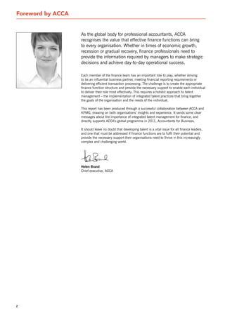 Foreword by ACCA


                   As the global body for professional accountants, ACCA
                   recognises the value that effective finance functions can bring
                   to every organisation. Whether in times of economic growth,
                   recession or gradual recovery, finance professionals need to
                   provide the information required by managers to make strategic
                   decisions and achieve day-to-day operational success.

                   Each member of the finance team has an important role to play, whether striving
                   to be an influential business partner, meeting financial reporting requirements or
                   delivering efficient transaction processing. The challenge is to create the appropriate
                   finance function structure and provide the necessary support to enable each individual
                   to deliver their role most effectively. This requires a holistic approach to talent
                   management – the implementation of integrated talent practices that bring together
                   the goals of the organisation and the needs of the individual.

                   This report has been produced through a successful collaboration between ACCA and
                   KPMG, drawing on both organisations’ insights and experience. It sends some clear
                   messages about the importance of integrated talent management for finance, and
                   directly supports ACCA’s global programme in 2011, Accountants for Business.

                   It should leave no doubt that developing talent is a vital issue for all finance leaders,
                   and one that must be addressed if finance functions are to fulfil their potential and
                   provide the necessary support their organisations need to thrive in this increasingly
                   complex and challenging world.




                   Helen Brand
                   Chief executive, ACCA




2
 