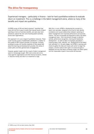 The drive for transparency


Experienced managers – particularly in finance – look for hard quantitative evidence to evaluate
return on investment. This is a challenge in the talent management arena, where so many of the
benefits and impact are qualitative.


A KPMG survey of Hr and talent directors27 identified that            With this in mind, KPMG is developing the concept of a
many did not find it easy to justify their desired levels of talent   talent cost calculator, designed to be a tool to help identify
spending in terms of business benefits, and were also hard            correlations and causal relationships between spending on
pressed to capture the real cost of existing talent activities        talent management and improved performance and business
across their organisations.                                           metrics. The tool incorporates all expenditure within the talent
                                                                      management area – from recruitment through to retention
one approach is to use a range of qualitative measures. These         activity, performance recognition, training and leadership
could include surveys of stakeholder satisfaction in relation to      development – as well as data on employee populations –
the quality of FBP support provided, for example. similarly,          covering salary costs, retention, etc. development of the talent
employee surveys can provide snapshots of how people feel             cost calculator is in its early stages, but KPMG is working with
about the learning and development provided, the clarity of           clients to gather the data and inputs with which to begin the
career paths and their general level of engagement.                   analysis, and the medium-term goal is to build and grow a
                                                                      database and tool that allow increasing insight into talent spend
However, greater insight into the impact of talent management         and the measurable impact it has across the business.
spend is increasingly sought. With cost control set to be a
major goal for organisations and their finance functions, interest
in value-for-money and return on investment is high.




27 KPMG survey of Hr and talent directors, May 2009


 maximising people power: effective talent management                  THE drIvE For TrAnsPArEnCy                                   21
 in finance
 