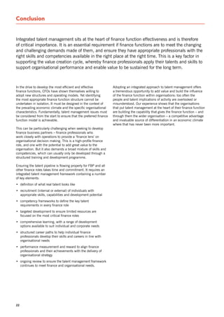 Conclusion


Integrated talent management sits at the heart of finance function effectiveness and is therefore
of critical importance. It is an essential requirement if finance functions are to meet the changing
and challenging demands made of them, and ensure they have appropriate professionals with the
right skills and competencies available in the right place at the right time. This is a key factor in
supporting the value creation cycle, whereby finance professionals apply their talents and skills to
support organisational performance and enable value to be sustained for the long term.



In the drive to develop the most efficient and effective            Adopting an integrated approach to talent management offers
finance functions, CFos have shown themselves willing to            a tremendous opportunity to add value and build the influence
adopt new structures and operating models. yet identifying          of the finance function within organisations: too often the
the most appropriate finance function structure cannot be           people and talent implications of activity are overlooked or
undertaken in isolation. It must be designed in the context of      misunderstood. our experience shows that the organisations
the prevailing economic climate and the specific organisational     that put talent management at the heart of their finance function
characteristics. Fundamentally, talent management issues must       are building the capability that gives the finance function – and
be considered from the start to ensure that the preferred finance   through them the wider organisation – a competitive advantage
function model is achievable.                                       and invaluable source of differentiation in an economic climate
                                                                    where that has never been more important.
This can be particularly challenging when seeking to develop
finance business partners – finance professionals who
work closely with operations to provide a ‘finance lens’ on
organisational decision making. This is a high-profile finance
role, and one with the potential to add great value to the
organisation. But it also demands a broad mixture of skills and
competencies, which can usually only be developed through a
structured training and development programme.

Ensuring the talent pipeline is flowing properly for FBP and all
other finance roles takes time and commitment. It requires an
integrated talent management framework containing a number
of key elements:
• definition of what real talent looks like
• recruitment (internal or external) of individuals with
  appropriate skills, capabilities and development potential
• competency frameworks to define the key talent
  requirements in every finance role
• targeted development to ensure limited resources are
  focused on the most critical finance roles
• comprehensive learning, with a range of development
  options available to suit individual and corporate needs
• structured career paths to help individual finance
  professionals develop their skills and careers in line with
  organisational needs
• performance measurement and reward to align finance
  professionals and their achievements with the delivery of
  organisational strategy
• ongoing review to ensure the talent management framework
  continues to meet finance and organisational needs.




22
 