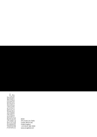 The information contained in this publication is provided for general
 purposes only. While every effort has been made to ensure that the
 information is accurate and up to date at the time of going to press, ACCA
 and KPMG accept no responsibility for any loss which may arise from
 information contained in this publication. no part of this publication may
 be reproduced, in any format, without prior written permission of ACCA.
 © ACCA February 2011.




ACCA


United Kingdom
London WC2A 3EE


www.accaglobal.com
29 Lincoln’s Inn Fields


+44 (0)141 582 2000
 