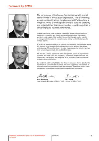 Foreword by KPMG


                                                          The performance of the finance function is invariably crucial
                                                          to the success of almost every organisation. This is something
                                                          we see consistently across the globe and at KPMG we have a
                                                          long track record of working with clients to build the capability
                                                          and impact of their finance communities – and through that, to
                                                          deliver improved business performance.
Mark Williamson




                                                          Finance directors are under increasing challenge to deliver maximum return on
                                                          investment in capability, and there is a universal desire to boost the strategic
                                                          and commercial impact of the function; to move from being a reactive provider
                                                          of management information to a proactive value-adding function that shapes the
                                                          strategic agenda.

                                                          At KPMG we work with clients to do just this. And experience has highlighted several
                                                          key elements to our approach that make a difference: our advisors have a deep
                                                          understanding of finance functions – the roles, the processes, the outputs – and we
                                                          tailor our activity accordingly. We don’t do boilerplate.

                                                          We also take a holistic approach to talent management, looking at organisational
                                                          structures and career paths and competency frameworks as well as learning and
                                                          development interventions. And everything we do is aligned to the organisational
                                                          strategy and current situation.

                                                          our work with ACCA has highlighted that these are consistent themes globally. This
Ian Lithgow




                                                          report looks to summarise the key trends, with some suggestions and examples of
                                                          how companies and organisations have used a strategic approach to finance talent
                                                          management to generate a competitive advantage for their organisation.




                                                          mark williamson                             ian lithgow
                                                          Head of people & change, KPMG LLP (UK)      Partner, KPMG LLP (UK)




                  maximising people power: effective talent management           ForEWord                                                      3
                  in finance
 