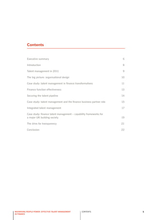 Contents


           executive summary                                                     6

           introduction                                                          8

           talent management in 2011                                             9

           the big picture: organisational design                                10

           case study: talent management in finance transformations              11

           finance function effectiveness                                        13

           securing the talent pipeline                                          14

           case study: talent management and the finance business partner role   15

           integrated talent management                                          17

           case study: finance talent management – capability frameworks for
           a major UK building society                                           19

           the drive for transparency                                            21

           conclusion                                                            22




maximising people power: effective talent management     ConTEnTs                     5
in finance
 
