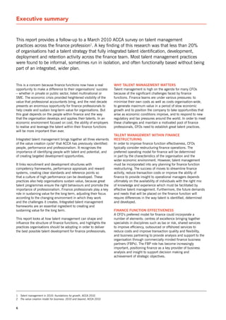 Executive summary


This report provides a follow-up to a March 2010 ACCA survey on talent management
practices across the finance profession1. A key finding of this research was that less than 20%
of organisations had a talent strategy that fully integrated talent identification, development,
deployment and retention activity across the finance team. Most talent management practices
were found to be informal, sometimes run in isolation, and often functionally based without being
part of an integrated, wider plan.


This is a concern because finance functions now have a real             wHy talent management matters
opportunity to make a difference to their organisations’ success        Talent management is high on the agenda for many CFos
– whether in private or public sector, listed multinational or          because of the significant challenges faced by finance
sME. The economic crisis provided heightened visibility of the          functions. Finance teams are under various pressures: to
value that professional accountants bring, and the next decade          minimise their own costs as well as costs organisation-wide,
presents an enormous opportunity for finance professionals to           to generate maximum value in a period of slow economic
help create and sustain long-term value for organisations. But          growth and to position the company to take opportunities that
this goal depends on the people within finance and the way              arise as economic conditions improve, and to respond to new
that the organisation develops and applies their talents. In an         regulatory and tax pressures around the world. In order to meet
economic environment focused on cost, the ability of employers          these challenges and maintain a motivated pool of finance
to realise and leverage the talent within their finance functions       professionals, CFos need to establish great talent practices.
will be more important than ever.
                                                                        talent management witHin finance
Integrated talent management brings together all three elements         restrUctUring
of the value creation cycle2 that ACCA has previously identified:       In order to improve finance function effectiveness, CFos
people, performance and professionalism. It recognises the              typically consider restructuring finance operations. The
importance of identifying people with talent and potential, and         preferred operating model for finance will be determined
of creating targeted development opportunities.                         in part by the characteristics of the organisation and the
                                                                        wider economic environment. However, talent management
It links recruitment and development structures with                    must be incorporated into any planning for finance function
competency frameworks, performance appraisals and reward                restructuring. The success of moves to streamline finance
systems, creating clear standards and reference points so               activity, reduce transaction costs or improve the ability of
that a culture of high performance can be developed. These              finance to provide insight to operational managers depends
practices also help organisations sustain value, because great          ultimately on the availability of individuals with the right mix
talent programmes ensure the right behaviours and promote the           of knowledge and experience which must be facilitated by
importance of professionalism. Finance professionals play a key         effective talent management. Furthermore, the future demands
role in sustaining value for the long term, adjusting their focus       and needs that will be placed on the finance function will
according to the changing environment in which they work                require differences in the way talent is identified, determined
and the challenges it creates. Integrated talent management             and developed.
frameworks are an essential ingredient to creating and
sustaining value for the long term.                                     finance fUnction effectiveness
                                                                        A CFo’s preferred model for finance could incorporate a
This report looks at how talent management can shape and                number of elements: centres of excellence bringing together
influence the structure of finance functions, and highlights the        specialists in disciplines such as tax or risk, shared services
practices organisations should be adopting in order to deliver          to improve efficiency, outsourced or offshored services to
the best possible talent development for finance professionals.         reduce costs and improve transaction quality and flexibility,
                                                                        and business partnering to provide analysis and support to the
                                                                        organisation through commercially minded finance business
                                                                        partners (FBPs). The FBP role has become increasingly
                                                                        important, positioning finance as a key provider of business
                                                                        analysis and insight to support decision making and
                                                                        achievement of strategic objectives.




1   Talent management in 2010: foundations for growth, ACCA 2010
2   The value creation model for business: 2010 and beyond, ACCA 2010


6
 