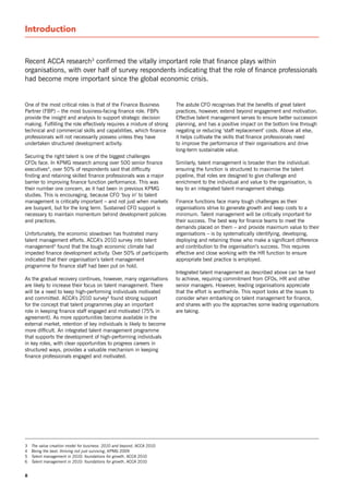 Introduction


recent ACCA research3 confirmed the vitally important role that finance plays within
organisations, with over half of survey respondents indicating that the role of finance professionals
had become more important since the global economic crisis.


one of the most critical roles is that of the Finance Business          The astute CFo recognises that the benefits of great talent
Partner (FBP) – the most business-facing finance role. FBPs             practices, however, extend beyond engagement and motivation.
provide the insight and analysis to support strategic decision          Effective talent management serves to ensure better succession
making. Fulfilling the role effectively requires a mixture of strong    planning, and has a positive impact on the bottom line through
technical and commercial skills and capabilities, which finance         negating or reducing ‘staff replacement’ costs. Above all else,
professionals will not necessarily possess unless they have             it helps cultivate the skills that finance professionals need
undertaken structured development activity.                             to improve the performance of their organisations and drive
                                                                        long-term sustainable value.
securing the right talent is one of the biggest challenges
CFos face. In KPMG research among over 500 senior finance               similarly, talent management is broader than the individual:
executives4, over 50% of respondents said that difficulty               ensuring the function is structured to maximise the talent
finding and retaining skilled finance professionals was a major         pipeline, that roles are designed to give challenge and
barrier to improving finance function performance. This was             enrichment to the individual and value to the organisation, is
their number one concern, as it had been in previous KPMG               key to an integrated talent management strategy.
studies. This is encouraging, because CFo ‘buy in’ to talent
management is critically important – and not just when markets          Finance functions face many tough challenges as their
are buoyant, but for the long term. sustained CFo support is            organisations strive to generate growth and keep costs to a
necessary to maintain momentum behind development policies              minimum. Talent management will be critically important for
and practices.                                                          their success. The best way for finance teams to meet the
                                                                        demands placed on them – and provide maximum value to their
Unfortunately, the economic slowdown has frustrated many                organisations – is by systematically identifying, developing,
talent management efforts. ACCA’s 2010 survey into talent               deploying and retaining those who make a significant difference
management5 found that the tough economic climate had                   and contribution to the organisation’s success. This requires
impeded finance development activity. over 50% of participants          effective and close working with the Hr function to ensure
indicated that their organisation’s talent management                   appropriate best practice is employed.
programme for finance staff had been put on hold.
                                                                        Integrated talent management as described above can be hard
As the gradual recovery continues, however, many organisations          to achieve, requiring commitment from CFos, Hr and other
are likely to increase their focus on talent management. There          senior managers. However, leading organisations appreciate
will be a need to keep high-performing individuals motivated            that the effort is worthwhile. This report looks at the issues to
and committed. ACCA’s 2010 survey6 found strong support                 consider when embarking on talent management for finance,
for the concept that talent programmes play an important                and shares with you the approaches some leading organisations
role in keeping finance staff engaged and motivated (75% in             are taking.
agreement). As more opportunities become available in the
external market, retention of key individuals is likely to become
more difficult. An integrated talent management programme
that supports the development of high-performing individuals
in key roles, with clear opportunities to progress careers in
structured ways, provides a valuable mechanism in keeping
finance professionals engaged and motivated.




3   The value creation model for business: 2010 and beyond, ACCA 2010
4   Being the best: thriving not just surviving, KPMG 2009
5   Talent management in 2010: foundations for growth, ACCA 2010
6   Talent management in 2010: foundations for growth, ACCA 2010


8
 