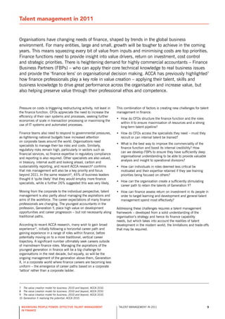 Talent management in 2011


organisations have changing needs of finance, shaped by trends in the global business
environment. For many entities, large and small, growth will be tougher to achieve in the coming
years. This means squeezing every bit of value from inputs and minimising costs are top priorities.
Finance functions need to provide insight into value drivers, return on investment, cost control
and strategic priorities. There is heightening demand for highly commercial accountants – Finance
Business Partners (FBPs) – who can apply their core technical knowledge to real business issues
and provide the ‘finance lens’ on organisational decision making. ACCA has previously highlighted7
how finance professionals play a key role in value creation – applying their talent, skills and
business knowledge to drive great performance across the organisation and increase value, but
also helping preserve value through their professional ethos and competence.


Pressure on costs is triggering restructuring activity, not least in     This combination of factors is creating new challenges for talent
the finance function. CFos appreciate the need to increase the           management in finance.
efficiency of their own systems and processes, seeking further
                                                                         • How do CFos structure the finance function and the roles
economies of scale in transaction processing or maximising the
                                                                           within it to ensure maximisation of resources and a strong
use of IT systems and automated processes.
                                                                           long-term talent pipeline?
Finance teams also need to respond to governmental pressures,            • How do CFos access the specialists they need – must they
as tightening national budgets have increased attention                    recruit or can internal talent be trained?
on corporate taxes around the world. organisations need
                                                                         • What is the best way to improve the commerciality of the
specialists to manage their tax risks and costs. similarly,
                                                                           finance function and boost its internal credibility? How
regulatory risks remain high, particularly in sectors such as
                                                                           can we develop FBPs to ensure they have sufficiently deep
financial services, so finance expertise in regulatory compliance
                                                                           organisational understanding to be able to provide valuable
and reporting is also required. other specialists are also valued,
                                                                           analysis and insight to operational divisions?
in treasury, internal audit and looking ahead, carbon and
sustainability reporting, and recent ACCA research8 confirms             • How can individuals in roles deemed less critical be
that risk management will also be a key priority and focus                 motivated and their expertise retained if they see training
beyond 2011. In the same research9, 45% of business leaders                priorities being focused on others?
thought it ‘quite likely’ that they would employ more finance
                                                                         • How can the organisation create a sufficiently stimulating
specialists, while a further 26% suggested this was very likely.
                                                                           career path to retain the talents of Generation y?
Moving from the corporate to the individual perspective, talent          • How can finance assess return on investment in its people in
management is also partly about managing the aspirations and               order to target learning and development and general talent
aims of the workforce. The career expectations of many finance             management spend most effectively?
professionals are changing. The youngest accountants in the
profession, Generation y, place high value on development                Addressing these challenges requires a talent management
opportunities and career progression – but not necessarily along         framework – developed from a solid understanding of the
traditional paths.                                                       organisation’s strategy and hence its finance capability
                                                                         needs, but which takes into account the realities of talent
According to recent ACCA research, many wish to gain broad               development in the modern world, the limitations and trade-offs
experience10, initially following a horizontal career path and           that may be required.
gaining experience in a range of roles within finance, before
potentially moving on to a more traditional, vertical career
trajectory. A significant number ultimately seek careers outside
of mainstream finance roles. Managing the aspirations of the
youngest generation in finance will be a big challenge for
organisations in the next decade, but equally, so will be the
ongoing management of the generation above them, Generation
x, in a corporate world where finance careers are becoming less
uniform – the emergence of career paths based on a corporate
‘lattice’ rather than a corporate ladder.




7    The value creation model for business: 2010 and beyond, ACCA 2010
8    The value creation model for business: 2010 and beyond, ACCA 2010
9    The value creation model for business: 2010 and beyond, ACCA 2010
10   Generation Y: realising the potential, ACCA 2010


 maximising people power: effective talent management                     TALEnT MAnAGEMEnT In 2011                                      9
 in finance
 