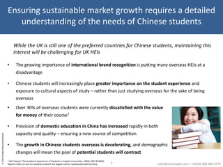 Ensuring sustainable market growth requires a detailed understanding of the needs of Chinese studentsWhile the UK is still one of the preferred countries for Chinese students, maintaining this interest will be challenging for UK HEIsThe growing importance of international brand recognition is putting many overseas HEIs at a disadvantage