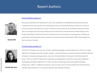 Report AuthorsDavid.Smith@evoinsight.comA Director of Evolution, Dr David Smith's career has combined running different businesses with close involvement with, and a passion for, the education sector. He founded and became CEO of a UK top 10 business research consultancy. He is also a Professor at the University of Hertfordshire Business School.   Prior to creating his first business, David was Course Director for the BA Business Studies Degree at the London South Bank University. He has also held part-time, and occasional, teaching posts at leading UK universities, and lectured at various universities around the world. David holds a PhD in Psychology from the University of London. Jennifer Del CarloDavid SmithJen.DelCarlo@evoinsight.comA Director of Evolution, Jen has over 10 years marketing strategy consulting experience, and over 15 years experience in finding and using customer insights.  Jen was formerly an associate partner with M2C, Monitor Company's marketing strategy practice, and most recently led Bain & Company's Client Development group.  She has a wealth of experience working across geographies, industries, and product categories, developing actionable insights for her clients, and also creating award winning capability building programmes.  While a relatively new passion, over the past 3 years she has worked with UK educational charities and institutions on a number of research and strategic initiatives .