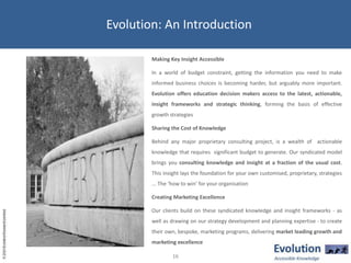 Evolution: An IntroductionMaking Key Insight AccessibleIn a world of budget constraint, getting the information you need to make informed business choices is becoming harder, but arguably more important. Evolution offers education decision makers access to the latest, actionable, insight frameworks and strategic thinking, forming the basis of effective growth strategiesSharing the Cost of Knowledge Behind any major proprietary consulting project, is a wealth of  actionable knowledge that requires  significant budget to generate. Our syndicated model brings you consulting knowledge and insight at a fraction of the usual cost. This insight lays the foundation for your own customised, proprietary, strategies ... The ‘how to win’ for your organisationCreating Marketing ExcellenceOur clients build on these syndicated knowledge and insight frameworks - as well as drawing on our strategy development and planning expertise - to create their own, bespoke, marketing programs, delivering market leading growth and marketing excellence16