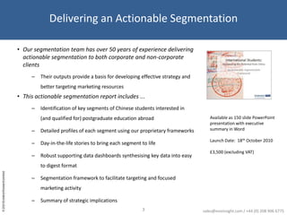 Delivering an Actionable SegmentationOur segmentation team has over 50 years of experience delivering actionable segmentation to both corporate and non-corporate clientsTheir outputs provide a basis for developing effective strategy and better targeting marketing resourcesThis actionable segmentation report includes ...Identification of key segments of Chinese students interested in (and qualified for) postgraduate education abroadDetailed profiles of each segment using our proprietary frameworksDay-in-the-life stories to bring each segment to lifeRobust supporting data dashboards synthesising key data into easy to digest formatSegmentation framework to facilitate targeting and focused marketing activitySummary of strategic implications Available as 150 slide PowerPoint presentation with executive summary in WordLaunch Date:  18th October 2010£3,500 (excluding VAT)3sales@evoinsight.com / +44 (0) 208 906 6775