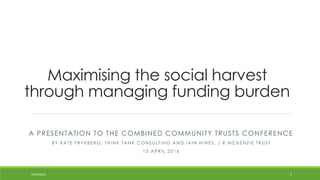 Maximising the social harvest
through managing funding burden
A PRESENTATION TO THE COMBINED COMMUNITY TRUSTS CONFERENCE
B Y K A TE F R Y K B E R G , TH I N K TA N K C O N S UL TI N G A N D I A I N H I N E S , J R M C K E N Z I E TR US T
1 3 A P R I L 2 0 1 6
24/04/2016 1
 