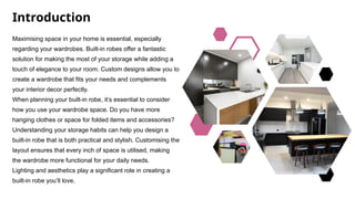Introduction
Maximising space in your home is essential, especially
regarding your wardrobes. Built-in robes offer a fantastic
solution for making the most of your storage while adding a
touch of elegance to your room. Custom designs allow you to
create a wardrobe that fits your needs and complements
your interior decor perfectly.
When planning your built-in robe, it’s essential to consider
how you use your wardrobe space. Do you have more
hanging clothes or space for folded items and accessories?
Understanding your storage habits can help you design a
built-in robe that is both practical and stylish. Customising the
layout ensures that every inch of space is utilised, making
the wardrobe more functional for your daily needs.
Lighting and aesthetics play a significant role in creating a
built-in robe you’ll love.
 