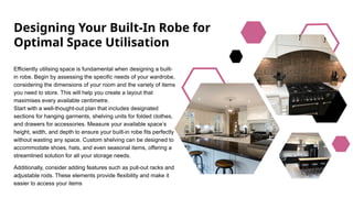 Designing Your Built-In Robe for
Optimal Space Utilisation
Efficiently utilising space is fundamental when designing a built-
in robe. Begin by assessing the specific needs of your wardrobe,
considering the dimensions of your room and the variety of items
you need to store. This will help you create a layout that
maximises every available centimetre.
Start with a well-thought-out plan that includes designated
sections for hanging garments, shelving units for folded clothes,
and drawers for accessories. Measure your available space’s
height, width, and depth to ensure your built-in robe fits perfectly
without wasting any space. Custom shelving can be designed to
accommodate shoes, hats, and even seasonal items, offering a
streamlined solution for all your storage needs.
Additionally, consider adding features such as pull-out racks and
adjustable rods. These elements provide flexibility and make it
easier to access your items
 