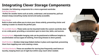 Integrating Clever Storage Components
Consider the following components for a more organised wardrobe:
Pull-Out Drawers
Perfect for smaller items such as socks, underwear, and accessories, pull-out
drawers keep everything neatly stored and easily accessible.
Shoe Racks
Built-in shoe racks allow you to store your shoes orderly, preventing clutter and
making it easier to choose the perfect pair.
Tie and Belt Racks: These racks can be mounted inside the custom wardrobe door
or on a side panel, providing a convenient spot to store ties, belts, and scarves.
Hanging Rods: Adjustable hanging rods can be positioned at different heights to
accommodate various types of clothing, from long dresses to short jackets.
Shelf Dividers: Dividers help keep folded clothes in place and organised, preventing
them from toppling over and creating a mess.
Pull-Out Baskets: These are excellent for storing less frequently used items or
laundry, keeping them out of sight but within easy reach when needed.
 