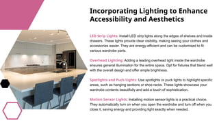 Incorporating Lighting to Enhance
Accessibility and Aesthetics
LED Strip Lights: Install LED strip lights along the edges of shelves and inside
drawers. These lights provide clear visibility, making seeing your clothes and
accessories easier. They are energy-efficient and can be customised to fit
various wardrobe parts.
Overhead Lighting: Adding a leading overhead light inside the wardrobe
ensures general illumination for the entire space. Opt for fixtures that blend well
with the overall design and offer ample brightness.
Spotlights and Puck Lights: Use spotlights or puck lights to highlight specific
areas, such as hanging sections or shoe racks. These lights showcase your
wardrobe contents beautifully and add a touch of sophistication.
Motion Sensor Lights: Installing motion sensor lights is a practical choice.
They automatically turn on when you open the wardrobe and turn off when you
close it, saving energy and providing light exactly when needed.
 