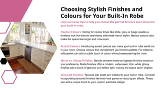 Choosing Stylish Finishes and
Colours for Your Built-In Robe
Neutral Colours: Opting for neutral tones like white, grey, or beige creates a
timeless look that blends seamlessly with most interior styles. Neutral colours also
make the space feel larger and more open.
Accent Colours: Introducing accent colours can make your built-in robe stand out
in your room. Choose colours that complement your home’s palette. For instance,
soft pastels can add a subtle touch of colour without overpowering the room.
Matte vs. Glossy Finishes: Decide between matte and glossy finishes based on
your preference. Matte finishes offer a modern, understated look, while glossy
finishes add a touch of glamour and reflect light, making the space seem brighter.
Textured Finishes: Textures add depth and interest to your built-in robe. Consider
incorporating textured finishes like linen-look panels or wood-grain effects. These
can add a unique touch to your custom wardrobe design.
Here are some tips to help you choose the perfect finishes and colours for
your built-in robe.
 