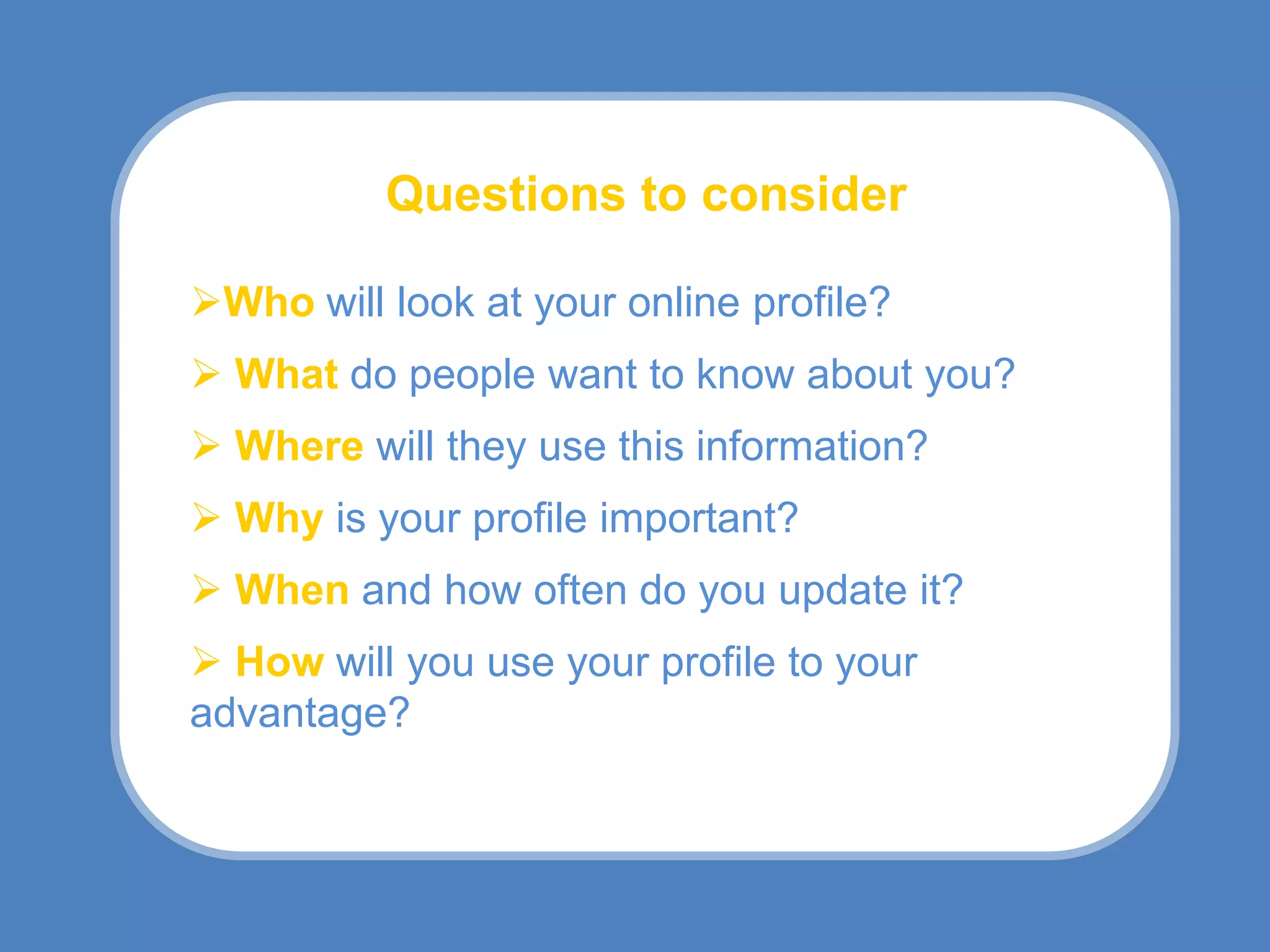 Questions to consider

Who will look at your online profile?
 What do people want to know about you?
 Where will they use this information?
 Why is your profile important?
 When and how often do you update it?
 How will you use your profile to your
advantage?
 